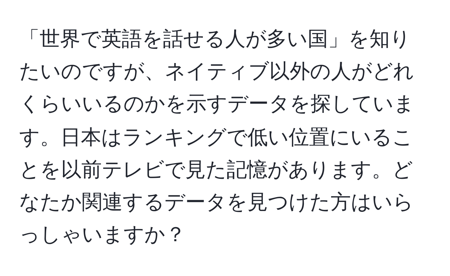 「世界で英語を話せる人が多い国」を知りたいのですが、ネイティブ以外の人がどれくらいいるのかを示すデータを探しています。日本はランキングで低い位置にいることを以前テレビで見た記憶があります。どなたか関連するデータを見つけた方はいらっしゃいますか？