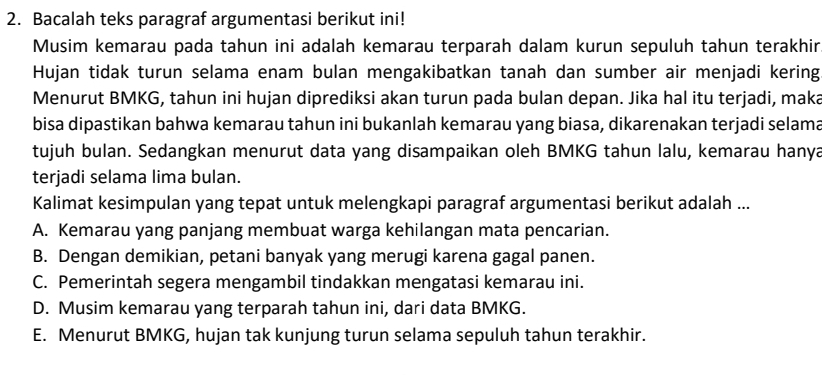 Bacalah teks paragraf argumentasi berikut ini!
Musim kemarau pada tahun ini adalah kemarau terparah dalam kurun sepuluh tahun terakhir
Hujan tidak turun selama enam bulan mengakibatkan tanah dan sumber air menjadi kering
Menurut BMKG, tahun ini hujan diprediksi akan turun pada bulan depan. Jika hal itu terjadi, maka
bisa dipastikan bahwa kemarau tahun ini bukanlah kemarau yang biasa, dikarenakan terjadi selama
tujuh bulan. Sedangkan menurut data yang disampaikan oleh BMKG tahun lalu, kemarau hanya
terjadi selama lima bulan.
Kalimat kesimpulan yang tepat untuk melengkapi paragraf argumentasi berikut adalah ...
A. Kemarau yang panjang membuat warga kehilangan mata pencarian.
B. Dengan demikian, petani banyak yang merugi karena gagal panen.
C. Pemerintah segera mengambil tindakkan mengatasi kemarau ini.
D. Musim kemarau yang terparah tahun ini, dari data BMKG.
E. Menurut BMKG, hujan tak kunjung turun selama sepuluh tahun terakhir.