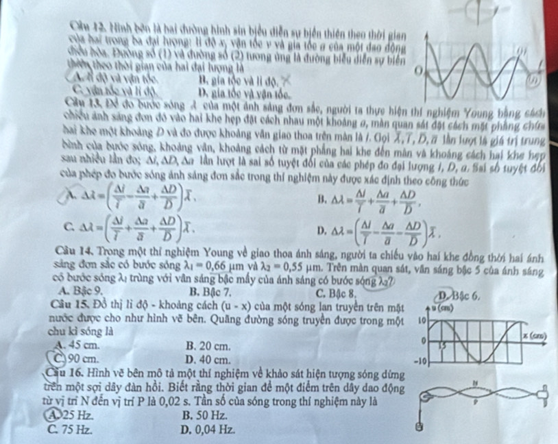Ninh bên là hai đường hình sin biểu diễn sự biển thiên theo thời gian
của hai trong ba đại lượng: lì độ xy vận tốc v và gia tốc g của một đạo động
điều hòa. Đường số (1) và đường số (2) tương ủng là đường biểu diễn sự biển
thiên theo thời gian của hai đại lượng là
A n độ và vận tốc. B. gia tộc và li độ.
C. vận tốc và lí độ D. gia tốc và vận tốc.
Chi 13 Để đo bước sóng 4 của một ảnh sáng đơn sắc, người ta thực hiện thí nghiệm Young bằng cách
Chiều ảnh sáng đơn đó vào hai khe hẹp đặt cách nhau một khoảng 0, màn quan sát đặt cách mặt phẳng chín
hai khe một khoảng Đ và đo được khoảng văn giao thoa trên màn là /. Gọi X,T, D, # lần lượt là giá trị trung
cinh của dước sóng, khoảng vận, khoảng cách từ mặt phẳng hai khe đến mân và khoảng cách hai khe hẹp
sau nhiều lần đo; Ai AD Aa lần lượt là sai số tuyệt đối của các phép đo đại lượng I, D, a. Sai số tuyệt đối
của phép đo bước sóng ảnh sáng đơn sắc trong thí nghiệm này được xác định theo công thức
A. Delta overline lambda =(frac △ overline Ioverline I-frac △ overline I+frac Delta Doverline D)overline lambda . △ lambda = △ I/T +frac △ aoverline a+frac △ Doverline D,
B.
C. Delta lambda =(frac Delta ioverline i+frac Delta zoverline j+frac Delta Doverline D)overline lambda . △ lambda =(frac △ loverline T-frac △ aoverline a-frac △ Doverline D)overline lambda .
D.
Cầu 14. Trong một thỉ nghiệm Young về giao thoa ánh sáng, người ta chiếu vào hai khe đồng thời hai ánh
sáng đơn sắc có bước sóng lambda _1=0.66mu m và lambda _2=0.55mu m. Trên màn quan sát, văn sáng bậc 5 của ánh sáng
có bước sóng λ: trùng với vân sáng bậc mấy của ánh sáng có bước sóng λ7
A. Bậc 9. B. Bậc 7. C. Bậc 8. 
Câu 15. Đồ thị lì độ - khoảng cách (u-x) của một sóng lạn truyền trên mặt
nước được cho như hình vẽ bên. Quãng đường sóng truyền được trong một
chu kì sóng là
A. 45 cm. B. 20 cm.
C 90 cm. D. 40 cm. 
Cầu 16. Hình vẽ bên mô tả một thí nghiệm về khảo sát hiện tượng sóng dừn
trên một sợi dây đàn hồi. Biết rằng thời gian để một điểm trên dây dao độn
từ vị trì N đến vị trí P là 0,02 s. Tần số của sóng trong thí nghiệm này là
A. 25 Hz. B. 50 Hz.
C. 75 Hz. D. 0,04 Hz.