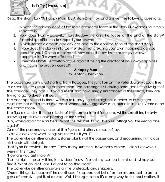 Let's Try (Evaluation)
:
Read the short story "A Happy Man" by Anton Chekhov and answer the following questions:
1. What is the primary conflict the main character faces in the story? How does he initially
react to it?
2. How does Ivan Alexyevitch foreshadow the crisis he faces at the end of the story?
Pinpoint specific lines to support your answer.
3. Which literary elements and devices add to the comical tone of the short story?
4. How does the story reinforce the idea that creating your own happiness can be
good for you? On the other hand, how does it show that creating your own
happiness isn't always effective?
5. How does Pyotr Petrovitch argue against being the creator of your own happiness,
and how is he proven correct?
A Happy Man
By: Anton Checkhov
The passenger train is just starting from Bologoe, the junction on the Petersburg-Moscow line.
In a second-class smoking compartment five passengers sit dozing, shrouded in the twilight of
the carriage. They had just had a meal, and now, snugly ensconced in their seats, they are
trying to go to sleep. Stillness.
The door opens and in there walks a tall, lanky figure straight as a poker, with a ginger-
coloured hat and a smart overcoat, wonderfully suggestive of a journalist in Jules Verne or on
the comic stage.
The figure stands still in the middle of the compartment for a long while, breathing heavily,
screwing up his eyes and peering at the seats.
"No, wrong again!" he mutters."What the deuce! It's positively revolting! No, the wrong one
a gain!"
One of the passengers stares at the figure and utters a shout of joy:
"Ivan Alexyevitch! what brings you here? Is it you?"
The poker-like gentleman starts, stares blankly at the passenger, and recognizing him claps
his hands with delight.
"Ha! Pyotr Petrovitch," he says. "How many summers, how many winters! I didn't know you
were in this train."
"How are you getting on?"
"I am all right; the only thing is, my dear fellow, I've lost my compartment and I simply can't
find it. What an idiot I am! I ought to be thrashed!"
The poker-like gentleman sways a little unsteadily and sniggers.
"Queer things do happen!" he continues. "I stepped out just after the second bell to get a
glass of brandy. I got it, of course. Well, I thought, since it's a long way to the next station, it