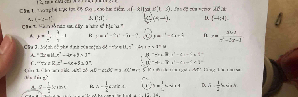 12, môi cầu chỉ chộn một phường an.
Câu 1. Trong hệ trục tọa độ Oxy, cho hai điểm A(-3;1) yà B(1;-3). Tọa độ của vectơ vector AB là:
B.
A. (-1;-1). (1;1). C. (4;-4). D. (-4;4). 
Câu 2. Hàm số nào sau đây là hàm số bậc hai?
A. y= 1/x^2 + 3/x -1. B. y=x^3-2x^2+5x-7. C, y=x^2-4x+3. D. y= 2022/x^2+3x-1 . 
Câu 3. Mệnh đề phủ định của mệnh ở de^(lambda)sqrt(x)∈ R, x^2-4x+5>0" là
A. “ exists x∈ R, x^2-4x+5>0 ”. B. “ exists x∈ R, x^2-4x+5<0</tex> ”.
C. “ forall x∈ R, x^2-4x+5≤ 0 ”. D. “ exists x∈ R, x^2-4x+5≤ 0 ”.
Câu 4. Cho tam giác ABC có AB=c; BC=a; AC=b : S là diện tích tam giác ABC. Công thức nào sau
đây đúng?
A. S= 1/2 bcsin C. B. S= 1/2 acsin A. C S= 1/2 bcsin A. D. S= 1/2 bcsin B. 
tiện tích tam giác có ba canh lần lượt là 4. 12- 14.