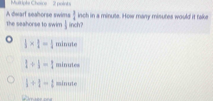 A dwarf seahorse swims  3/4  inch in a minute. How many minutes would it take
the seahorse to swim  1/3  inch?
 1/3 *  3/4 = 1/4  minute
 3/4 /  1/3 = 9/4  minutes
 1/3 /  3/4 = 4/9  minute
image.png