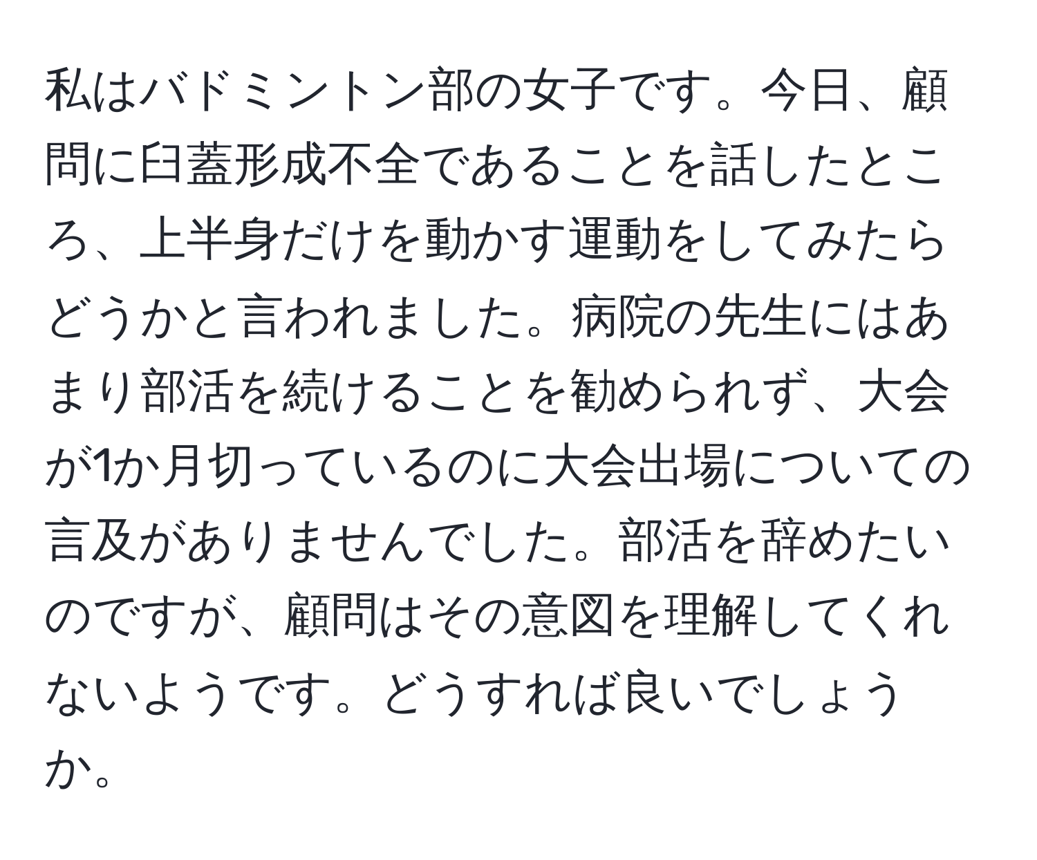 私はバドミントン部の女子です。今日、顧問に臼蓋形成不全であることを話したところ、上半身だけを動かす運動をしてみたらどうかと言われました。病院の先生にはあまり部活を続けることを勧められず、大会が1か月切っているのに大会出場についての言及がありませんでした。部活を辞めたいのですが、顧問はその意図を理解してくれないようです。どうすれば良いでしょうか。