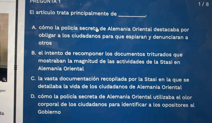 PREGUNTA1 1 / 8
El artículo trata principalmente de_
A. cómo la policía secreta de Alemania Oriental destacaba por
obligar a los ciudadanos para que espiaran y denunciaran a
otros
B. el intento de recomponer los documentos triturados que
mostraban la magnitud de las actividades de la Stasi en
Alemania Oriental
Q C. la vasta documentación recopilada por la Stasi en la que se
detallaba la vida de los ciudadanos de Alemania Oriental
gen:
D. cómo la policía secreta de Alemania Oriental utilizaba el olor
corporal de los ciudadanos para identificar a los opositores al
da
Gobierno