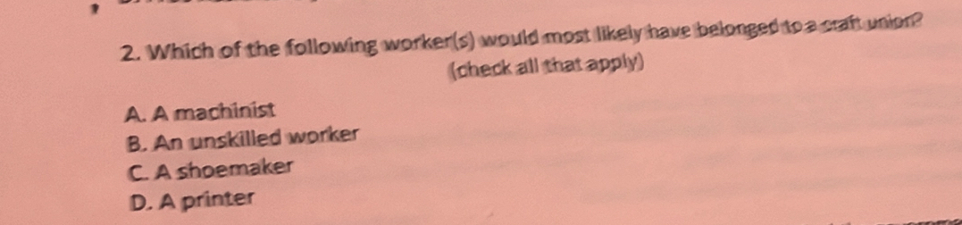 Which of the following worker(s) would most likely have belonged to a craft union?
(check all that apply)
A. A machinist
B. An unskilled worker
C. A shoemaker
D. A printer