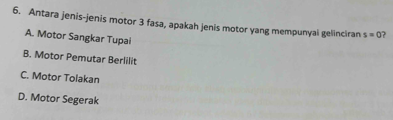 Antara jenis-jenis motor 3 fasa, apakah jenis motor yang mempunyai gelinciran s=0 ?
A. Motor Sangkar Tupai
B. Motor Pemutar Berlilit
C. Motor Tolakan
D. Motor Segerak