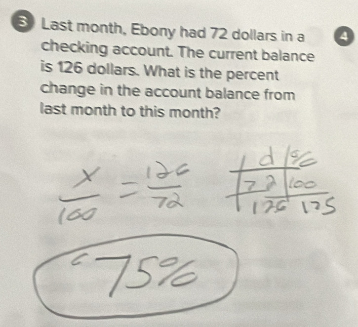 Last month, Ebony had 72 dollars in a 4
checking account. The current balance 
is 126 dollars. What is the percent 
change in the account balance from 
last month to this month?