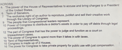 ACROSS 
4 The power of the House of Representatives to accuse and bring charges to a President 
of the United States. 
6 Term of Senators. 
7 The exclusive right of an author to reproduce, publish and sell their creative work 
through the Library of Congress. 
9 The people that Congressional leaders represent. 
10 Power of Congress to distribute a debtor's assets in order to pay off debts through legal 
proceedings. 
12 The part of Congress that has the power to judge and function as a court on 
impeachment cases. 
13 The power of Congress to spend more than it takes in with taxes. 
14 Term of Representatives. 
15 Congress is made up of 2 Houses. 
16 The power for Congress to take private property for public use with just compensation.