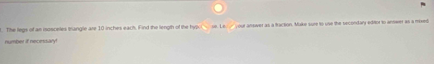 The legs of an isosceles triangle are 10 inches each. Find the length of the hyp se. Le. your answer as a fraction. Make sure to use the secondary editor to answer as a mixed 
number if necessary!