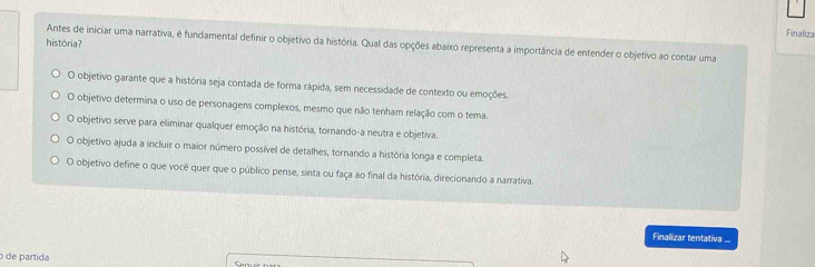 Finaliza
Antes de iniciar uma narrativa, é fundamental definir o objetivo da história. Qual das opções abaixo representa a importância de entender o objetivo ao contar uma história?
O objetivo garante que a história seja contada de forma rápida, sem necessidade de contexto ou emoções.
O objetivo determina o uso de personagens complexos, mesmo que não tenham relação com o tema.
O objetivo serve para eliminar qualquer emoção na história, tornando-a neutra e objetiva.
O objetivo ajuda a incluir o maior número possível de detalhes, tornando a história longa e completa.
O objetivo define o que você quer que o público pense, sinta ou faça ao final da história, direcionando a narrativa.
Finalizar tentativa ...
de partida