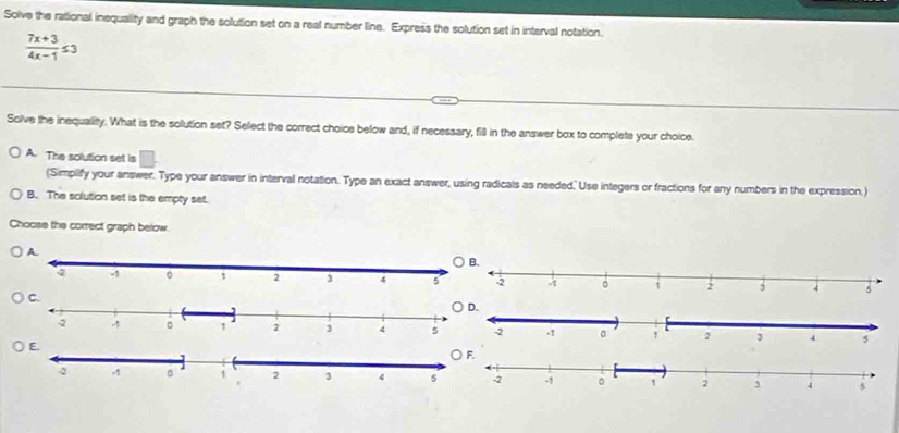 Solve the rational inequality and graph the solution set on a real number line. Express the solution set in interval notation.
 (7x+3)/4x-1 ≤ 3
Solve the inequality. What is the solution set? Select the correct choice below and, if necessary, fill in the answer box to complete your choice.
A. The solution set is □ 
(Simplify your answer. Type your answer in interval notation. Type an exact answer, using radicals as needed. Use integers or fractions for any numbers in the expression.)
B. The solution set is the empty set.
Choose the correct graph below