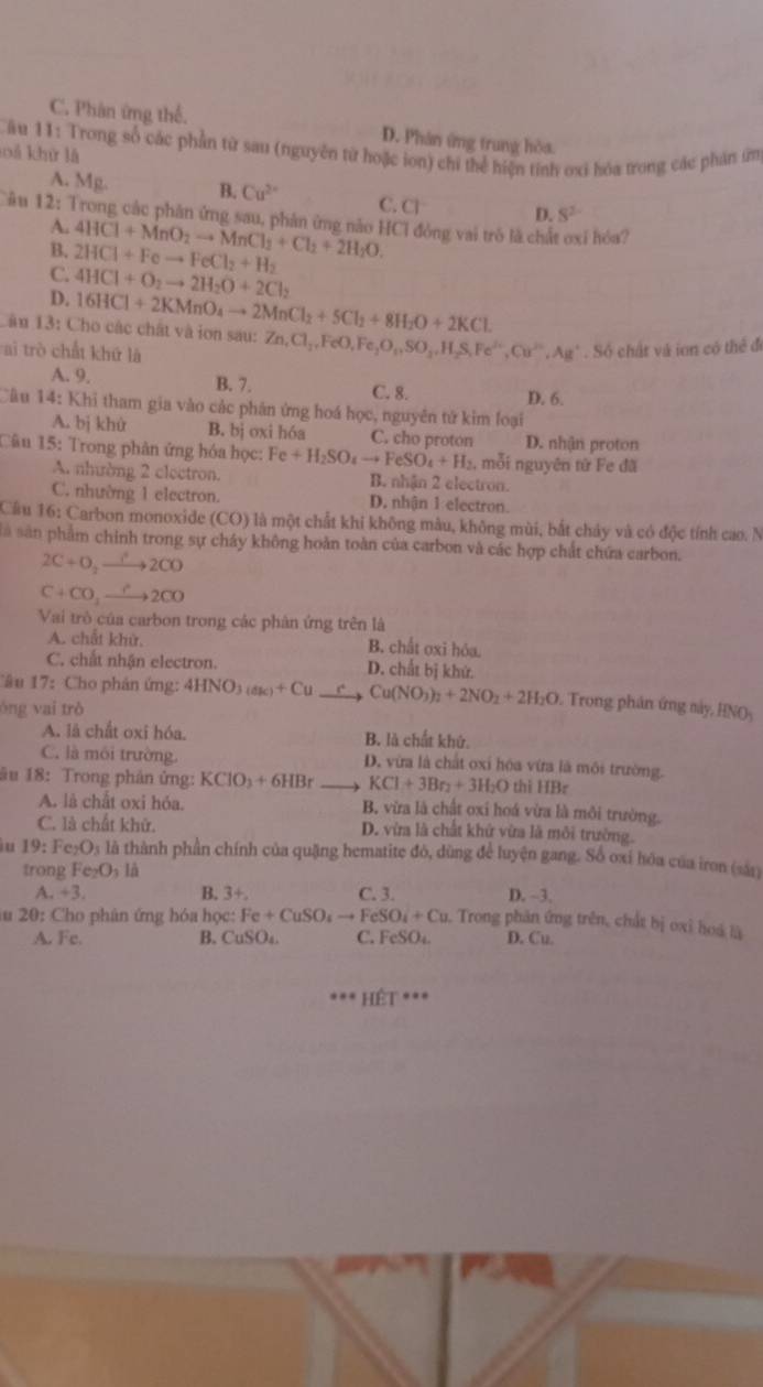 C. Phân ứng thể. D. Phân ứng trung hòa.
Câu 11: Trong số các phần từ sau (nguyên từ hoặc ion) chỉ thể hiện tính oxi hóa trong các phản ứm
ả khứ là
A. Mg. B. Cu^(2+) C. CI D. S^2
âu 12: Trong các phân ứng sau, phản ứng năo HCl đóng vai trò là chất oxỉ hóa?
A.
B.
C. 2HCl+Feto FeCl_2+H_2 4HCl+MnO_2to MnCl_2+Cl_2+2H_2O.
D. 4HCl+O_2to 2H_2O+2Cl_2
Câu 13: Cho các chất và iơn sau: 16HCl+2KMnO_4to 2MnCl_2+5Cl_2+8H_2O+2KCl. Zn,Cl_2,FeO,Fe_2O_3,SO_3,H_2S,Fe^(3+),Cu^(2+),Ag^+
ai trò chất khứ là . Số chất và ion có thể để
A. 9. B. 7. C. 8. D. 6.
Câu 14: Khi tham gia vào các phân ứng hoá học, nguyên tử kim loại
A. bị khử B. bị oxi hóa C. cho proton D. nhận proton
Câu 15: Trong phân ứng hóa học: Fe+H_2SO_4to FeSO_4+H_2 , mỗi nguyên từ Fe đã
A. nhường 2 clectron. B. nhận 2 electron.
C. nhường 1 electron. D. nhận 1 electron
Cầu 16: Carbon monoxide (CO) là một chất khi không màu, không mùi, bắt chảy và có độc tính cao. N
là sân phẩm chinh trong sự cháy không hoàn toàn của carbon và các hợp chất chứa carbon.
2C+O_2to 2CO
C+CO_2xrightarrow C2CO
Vai trò của carbon trong các phân ứng trên là
A. chất khử. B. chất oxi hóa.
C. chất nhận electron. D. chất bị khứ.
Câu 17: Cho phản ứng: 4HNO_3(dk)+Cu Cu(NO_3)_2+2NO_2+2H_2O. Trong phân ứng sảy, HNOy
óng vai trò
A. là chất oxi hóa. B. là chất khứ.
C. là môi trường. D. vừa là chất oxi hóa vừa là môi trường.
âu 18: Trong phân ứng: KCIO_3+6HBr KCl+3Br_2+3H_2O thi HBr
A. là chất oxi hỏa. B, vừa là chất oxi hoá vừa là môi trường.
C. là chất khử. D. vừa là chất khử vừa là môi trường.
u 19 :  Ⅰ e_2O_3 là thành phần chính của quặng hematite đó, dùng để luyện gang. Số oxi hóa của iron (sár)
trong Fe_2O_3li
B. 3
a.+3. C. 3. D. ~3.
u 20: Cho phân ứng hóa học: Fe+CuSO_4to FeSO_4+Cu Trong phân ứng trên, chất bị oxi hoá là
A. Fc. B. CuSO₄. C. FeSO₄ D. Cu.
Hết