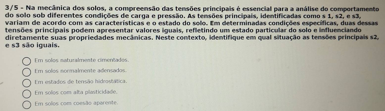 3/5 - Na mecânica dos solos, a compreensão das tensões principais é essencial para a análise do comportamento
do solo sob diferentes condições de carga e pressão. As tensões principais, identificadas como s 1, s2, e s3,
variam de acordo com as características e o estado do solo. Em determinadas condições específicas, duas dessas
tensões principais podem apresentar valores iguais, refletindo um estado particular do solo e influenciando
diretamente suas propriedades mecânicas. Neste contexto, identifique em qual situação as tensões principais s2,
e s3 são iguais.
Em solos naturalmente cimentados.
Em solos normalmente adensados.
Em estados de tensão hidrostática.
Em solos com alta plasticidade.
Em solos com coesão aparente.