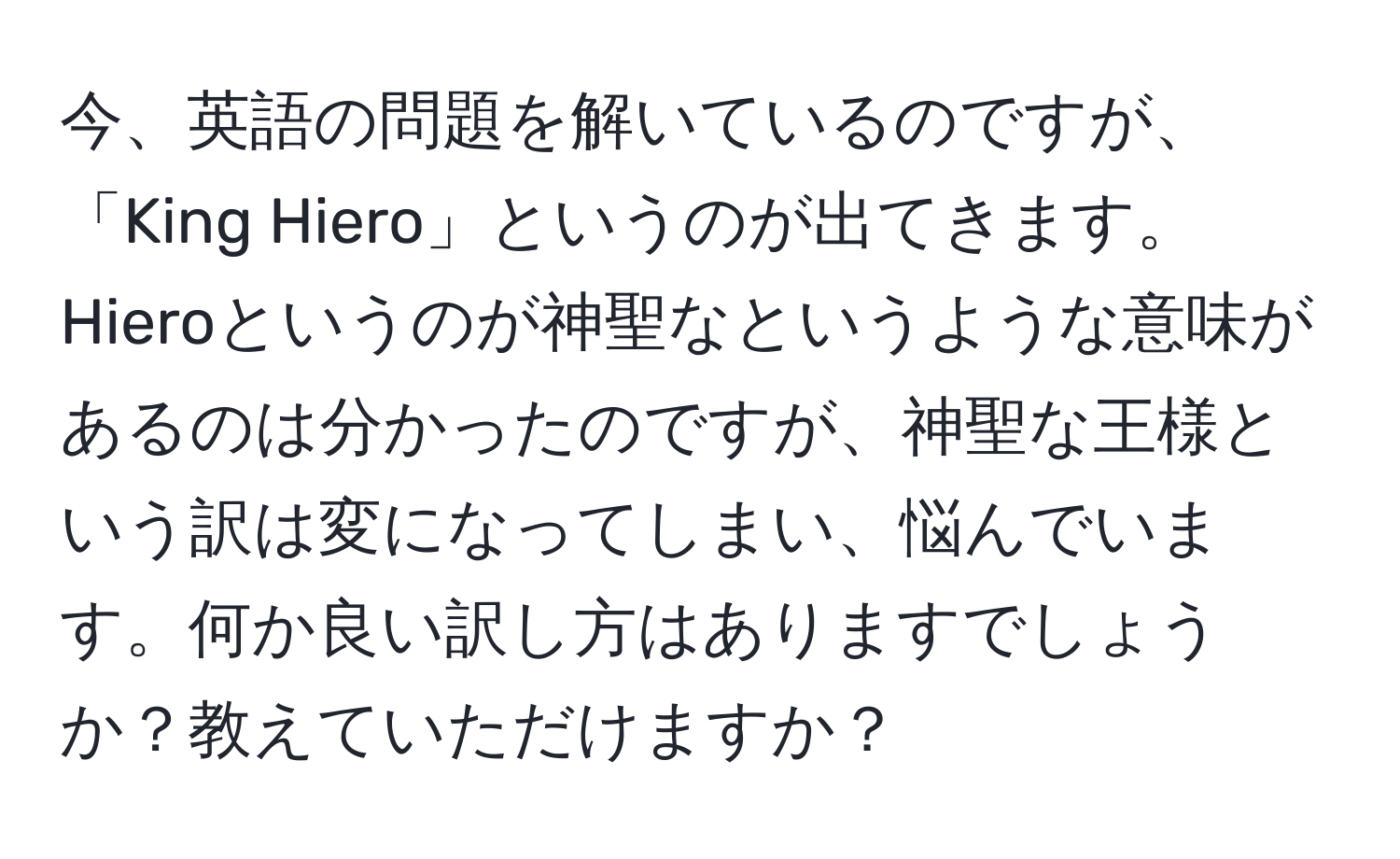 今、英語の問題を解いているのですが、「King Hiero」というのが出てきます。Hieroというのが神聖なというような意味があるのは分かったのですが、神聖な王様という訳は変になってしまい、悩んでいます。何か良い訳し方はありますでしょうか？教えていただけますか？