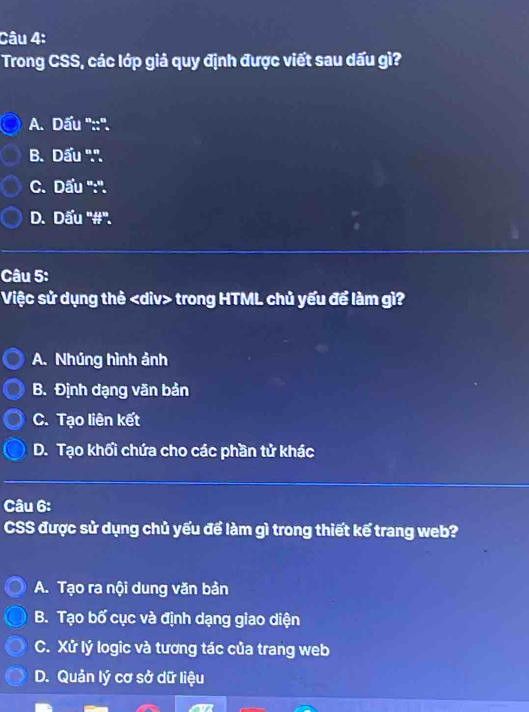 Trong CSS, các lớp giả quy định được viết sau dấu gì?
A. Dấu ''::''.
B. Dấu ''.''.
C. Dấu '':''.
D. Dấu ''#''.
Câu 5:
Việc sử dụng thẻ div> trong HTML chủ yếu để làm gì?
A. Nhúng hình ảnh
B. Định dạng văn bản
C. Tạo liên kết
D. Tạo khối chứa cho các phần tử khác
Câu 6:
CSS được sử dụng chủ yếu để làm gì trong thiết kế trang web?
A. Tạo ra nội dung văn bản
B. Tạo bố cục và định dạng giao diện
C. Xử lý logic và tương tác của trang web
D. Quản lý cơ sở dữ liệu