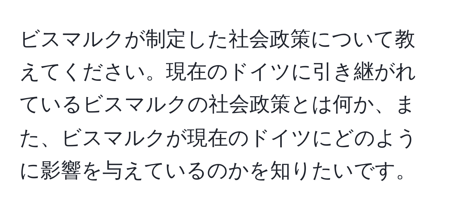 ビスマルクが制定した社会政策について教えてください。現在のドイツに引き継がれているビスマルクの社会政策とは何か、また、ビスマルクが現在のドイツにどのように影響を与えているのかを知りたいです。