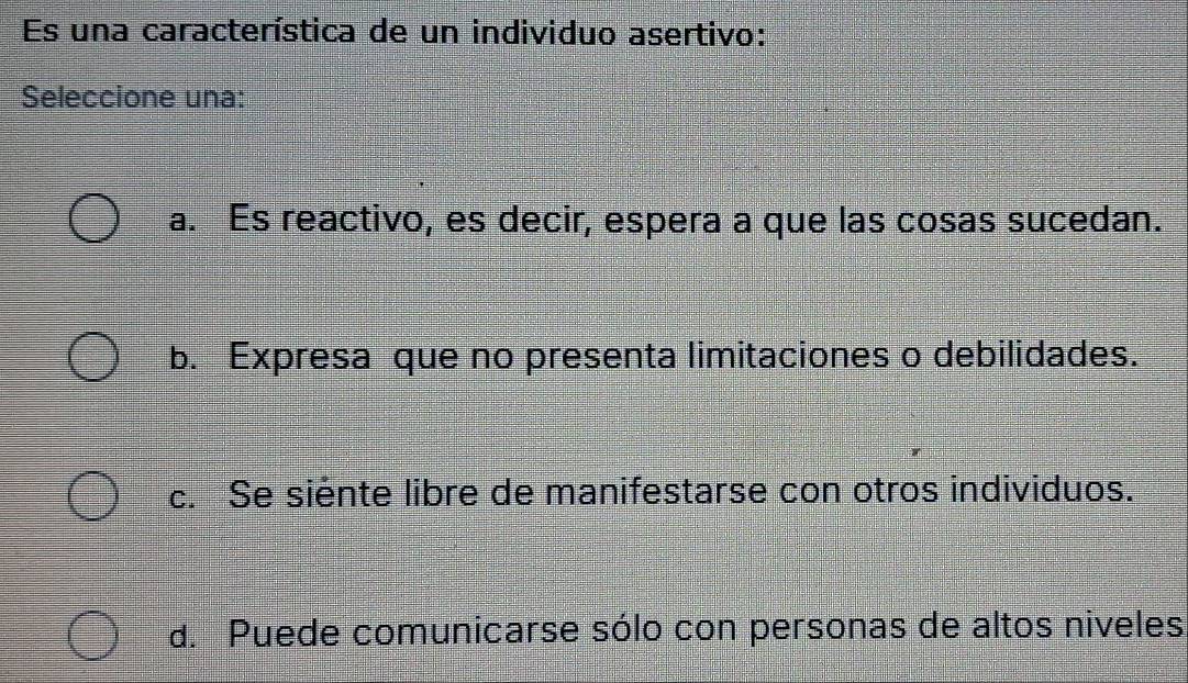 Es una característica de un individuo asertivo:
Seleccione una:
a. Es reactivo, es decir, espera a que las cosas sucedan.
b. Expresa que no presenta limitaciones o debilidades.
c. Se siente libre de manifestarse con otros individuos.
d. Puede comunicarse sólo con personas de altos niveles