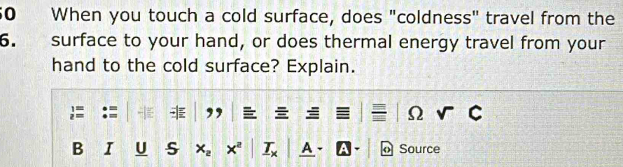 When you touch a cold surface, does "coldness" travel from the 
6. surface to your hand, or does thermal energy travel from your 
hand to the cold surface? Explain. 
B I U s x_2 x^2 _ T_x A « Source