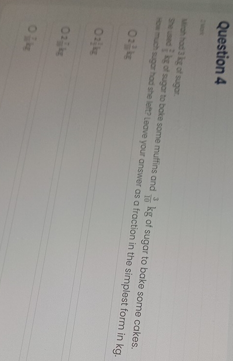 Mirah had 3 kg of sugar.
She used  2/5 kg of sugar to bake some muffins and  3/10 kg of sugar to bake some cakes.
How much sugar had she left? Leave your answer as a fraction in the simplest form in kg.
2 3/10 kg
2 1/2 kg
2 7/10 kg
 7/10 kg