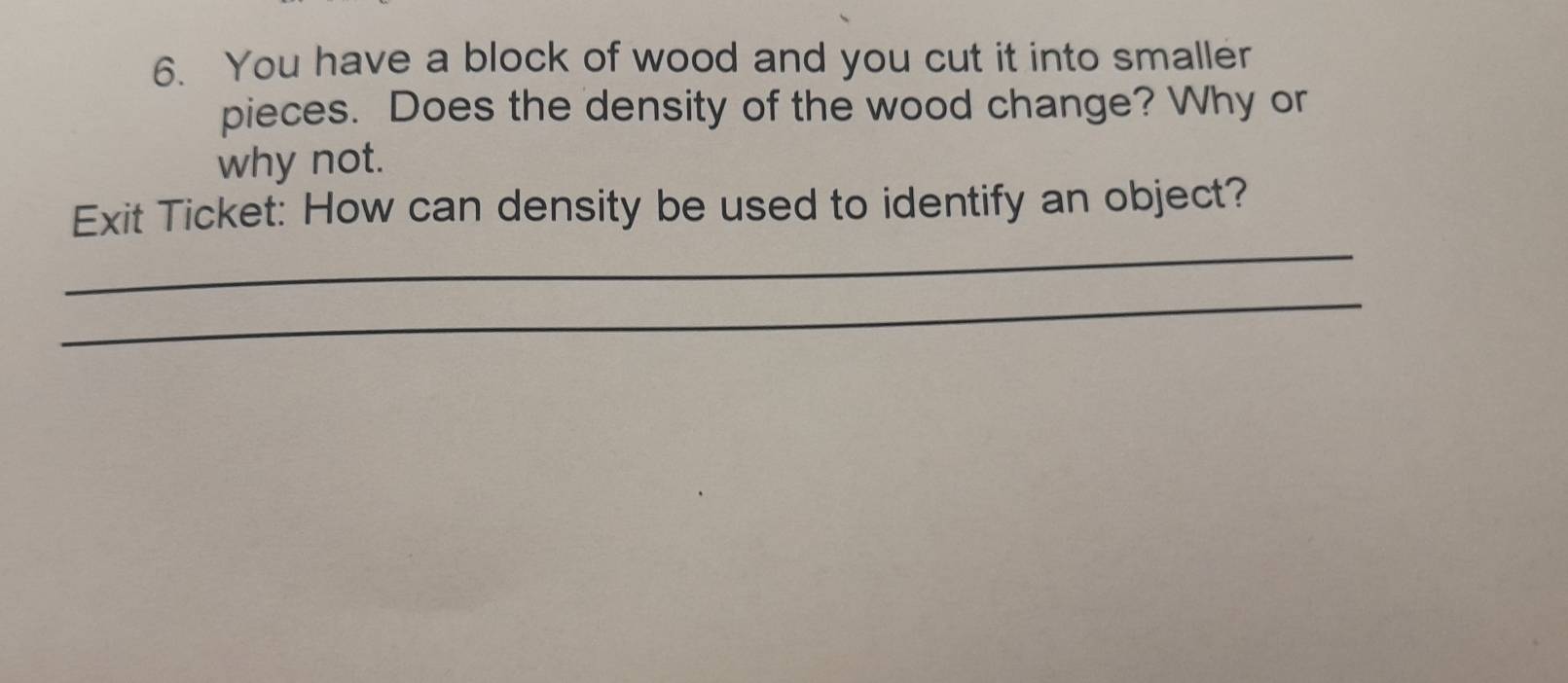 You have a block of wood and you cut it into smaller 
pieces. Does the density of the wood change? Why or 
why not. 
_ 
Exit Ticket: How can density be used to identify an object? 
_