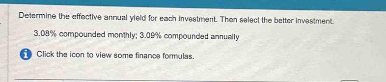 Determine the effective annual yield for each investment. Then select the better investment.
3.08% compounded monthly; 3.09% compounded annually 
Click the icon to view some finance formulas.