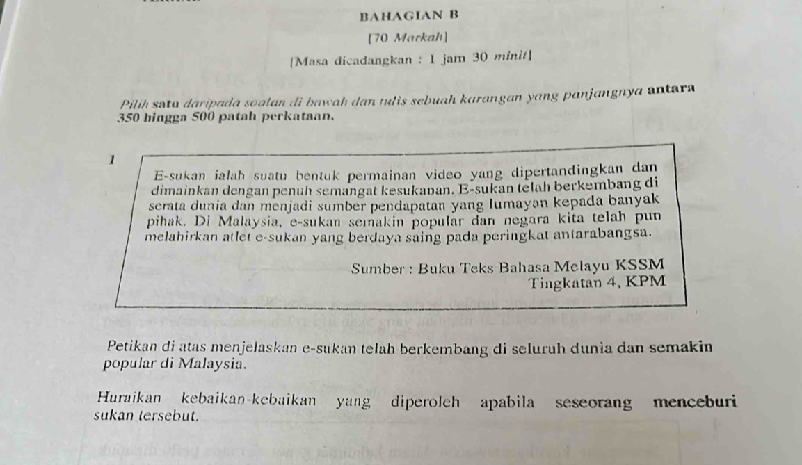 BAHAGIAN B 
[70 Markah] 
[Masa dicadangkan : 1 jam 30 minit] 
Pilih satu daripada soalan di bawah dan tulis sebuah karangan yang panjangnya antara
350 hingga 500 patah perkataan.
1
E-sukan ialah suatu bentuk permainan video yang dipertandingkan dan 
dimainkan dengan penuh semangat kesukanan. E-sukan telah berkembang di 
serata dunia dan menjadi sumber pendapatan yang lumayən kepada banyak 
pihak. Di Malaysia, e-sukan semakin popular dan negara kita telah pun 
melahirkan atlet e-sukan yang berdaya saing pada peringkat antarabangsa. 
Sumber : Buku Teks Bahasa Melayu KSSM 
Tingkatan 4, KPM 
Petikan di atas menjelaskan e-sukan telah berkembang di seluruh dunia dan semakin 
popular di Malaysia. 
Huraikan kebaikan-kebaikan yang diperoleh apabila seseorang menceburi 
sukan tersebut.