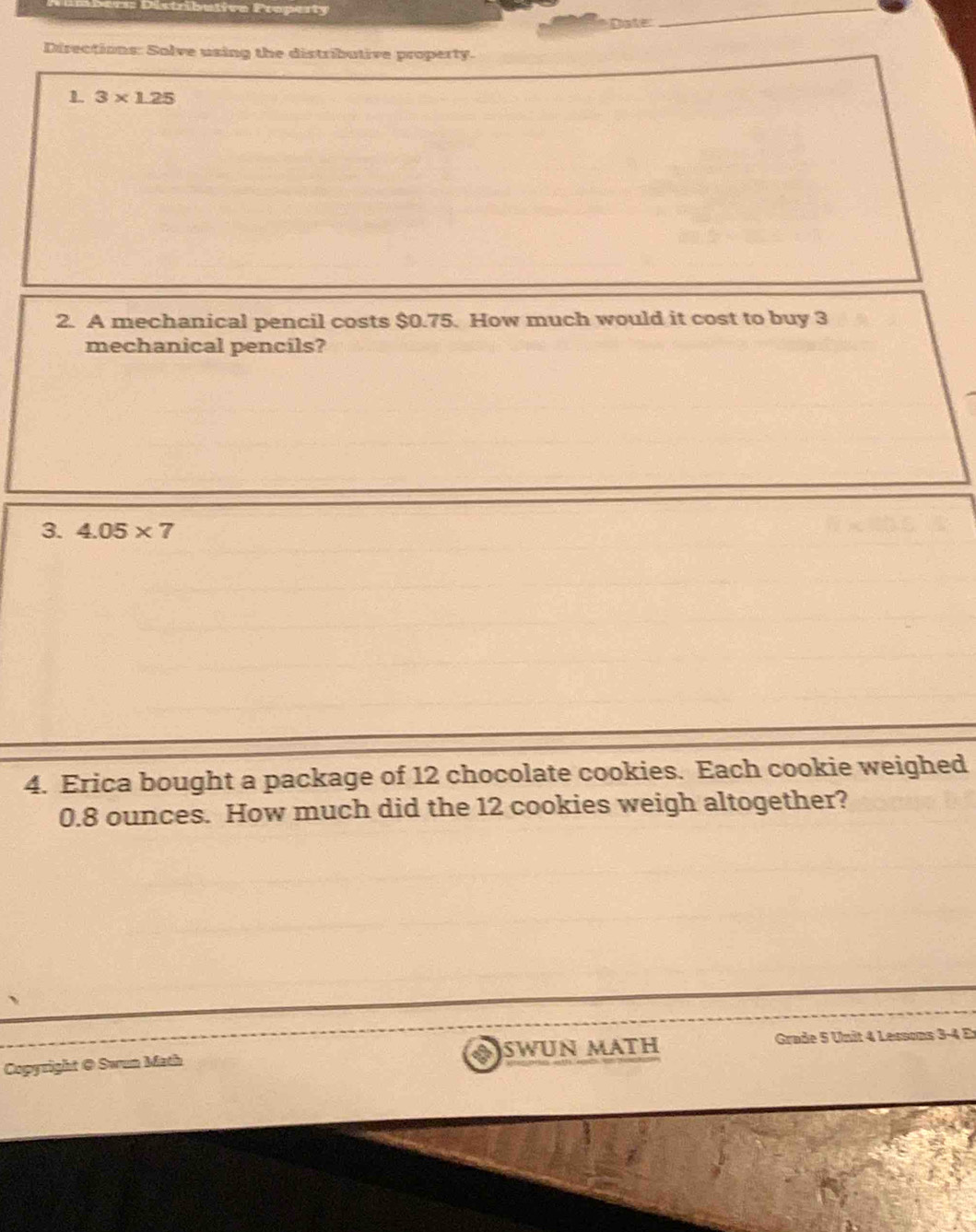 butivo Property 
_ 
Date: 
_ 
Directions: Solve using the distributive property. 
1 3* 1.25
2. A mechanical pencil costs $0.75. How much would it cost to buy 3
mechanical pencils? 
3. 4.05* 7
4. Erica bought a package of 12 chocolate cookies. Each cookie weighed
0.8 ounces. How much did the 12 cookies weigh altogether? 
Copyright @ Swun Math Swun Máth Grade 5 Unit 4 Lessons 3-4 Er