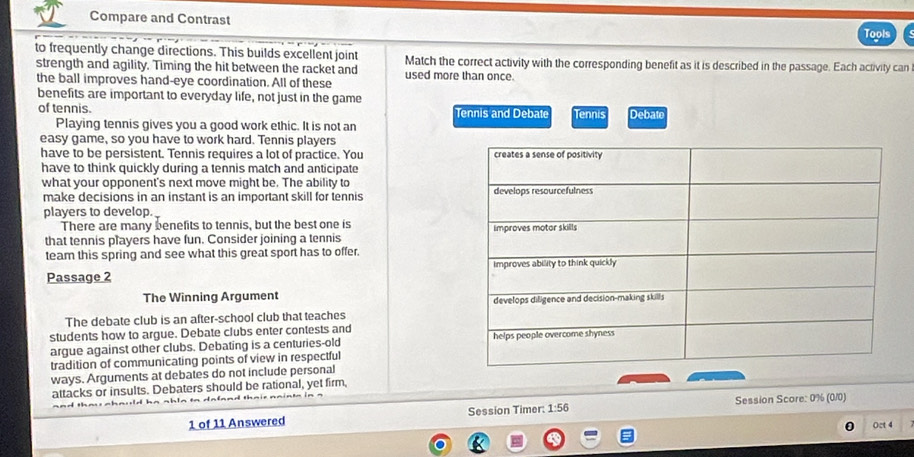 Compare and Contrast 
Tools 
to frequently change directions. This builds excellent joint Match the correct activity with the corresponding benefit as it is described in the passage. Each activity can 
strength and agility. Timing the hit between the racket and used more than once. 
the ball improves hand-eye coordination. All of these 
benefits are important to everyday life, not just in the game 
of tennis. Tennis and Debate Tennis Debat 
Playing tennis gives you a good work ethic. It is not an 
easy game, so you have to work hard. Tennis players 
have to be persistent. Tennis requires a lot of practice. You 
have to think quickly during a tennis match and anticipate 
what your opponent's next move might be. The ability to 
make decisions in an instant is an important skill for tennis 
players to develop. 
There are many benefits to tennis, but the best one is 
that tennis players have fun. Consider joining a tennis 
team this spring and see what this great sport has to offer. 
Passage 2 
The Winning Argument 
The debate club is an after-school club that teaches 
students how to argue. Debate clubs enter contests and 
argue against other clubs. Debating is a centuries-old 
tradition of communicating points of view in respectful 
ways. Arguments at debates do not include personal 
attacks or insults. Debaters should be rational, yet firm, 
1 of 11 Answered Session Timer: 1:56 Session Score: 0% (0/0) 
Oct 4