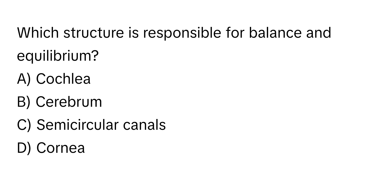 Which structure is responsible for balance and equilibrium?
A) Cochlea 
B) Cerebrum 
C) Semicircular canals 
D) Cornea