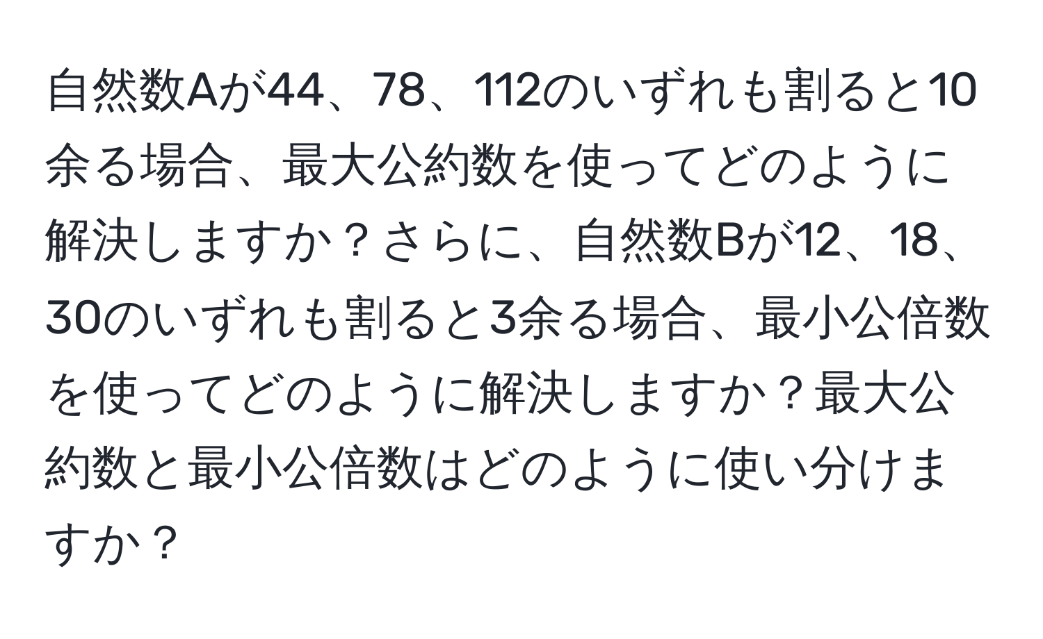 自然数Aが44、78、112のいずれも割ると10余る場合、最大公約数を使ってどのように解決しますか？さらに、自然数Bが12、18、30のいずれも割ると3余る場合、最小公倍数を使ってどのように解決しますか？最大公約数と最小公倍数はどのように使い分けますか？