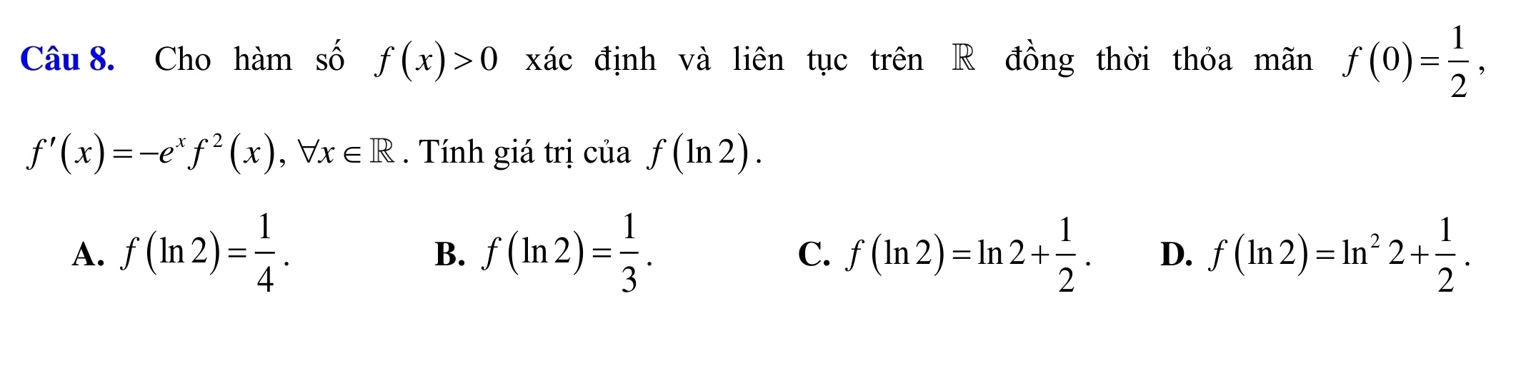 Cho hàm số f(x)>0 xác định và liên tục trên R đồng thời thỏa mãn f(0)= 1/2 ,
f'(x)=-e^xf^2(x), forall x∈ R. Tính giá trị của f(ln 2).
A. f(ln 2)= 1/4 . B. f(ln 2)= 1/3 . C. f(ln 2)=ln 2+ 1/2 . D. f(ln 2)=ln^22+ 1/2 .