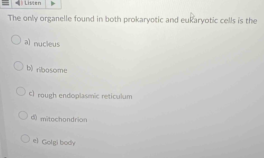 Listen
The only organelle found in both prokaryotic and eukaryotic cells is the
a) nucleus
b) ribosome
c) rough endoplasmic reticulum
d) mitochondrion
e) Golgi body