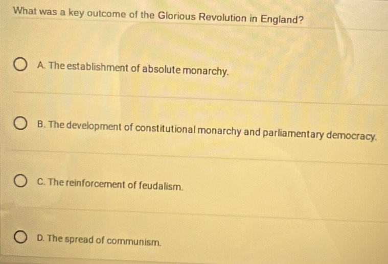 What was a key outcome of the Glorious Revolution in England?
A. The establishment of absolute monarchy.
B. The development of constitutional monarchy and parliamentary democracy.
C. The reinforcement of feudalism.
D. The spread of communism.