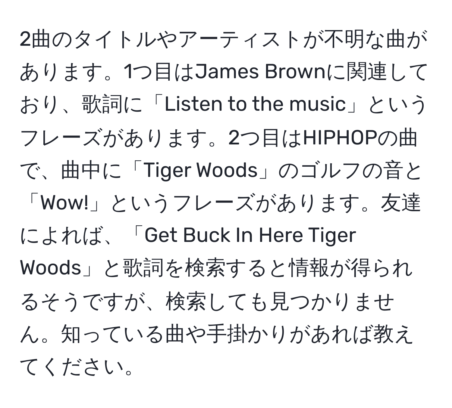 2曲のタイトルやアーティストが不明な曲があります。1つ目はJames Brownに関連しており、歌詞に「Listen to the music」というフレーズがあります。2つ目はHIPHOPの曲で、曲中に「Tiger Woods」のゴルフの音と「Wow!」というフレーズがあります。友達によれば、「Get Buck In Here Tiger Woods」と歌詞を検索すると情報が得られるそうですが、検索しても見つかりません。知っている曲や手掛かりがあれば教えてください。