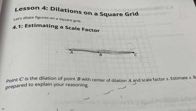 Lesson 4: Dilations on a Square Grid 
Let's dilate figures on a square grid. 
4.1: Estimating a Scale Factor
A
B C
Point C is the dilation of point B with center of dilation A and scale factor s. Estimate s. B
prepared to explain your reasoning.