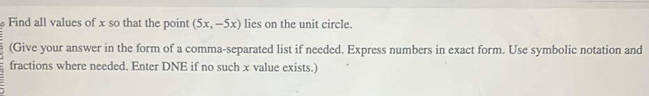 Find all values of x so that the point (5x,-5x) lies on the unit circle. 
(Give your answer in the form of a comma-separated list if needed. Express numbers in exact form. Use symbolic notation and 
fractions where needed. Enter DNE if no such x value exists.)