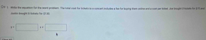 Wate the equation for the word problern. The total cost for tickets to a concert includes a fee for buying them online and a cost per ticket. Joe bought 3 tickels for $79 and 
Justin bought 6 lickets for $130
y=□ x+□