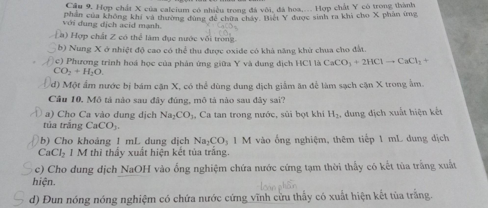 Hợp chất X của calcium có nhiều trong đá vôi, đá hoa,... Hợp chất Y có trong thành 
phần của không khí và thường dùng để chữa cháy. Biết Y được sinh ra khi cho X phản ứng 
với dung dịch acid mạnh. 
a) Hợp chất Z có thể làm đục nước vối trong. 
b) Nung X ở nhiệt độ cao có thể thu được oxide có khả năng khử chua cho đất. 
c) Phương trình hoá học của phản ứng giữa Y và dung dịch HCl là CaCO_3+2HClto CaCl_2+
CO_2+H_2O. 
d) Một ấm nước bị bám cặn X, có thể dùng dung dịch giấm ăn để làm sạch cặn X trong ấm. 
Câu 10. Mô tả nào sau đây đúng, mô tả nào sau đây sai? 
a) Cho Ca vào dung dịch Na_2CO_3 , Ca tan trong nước, sủi bọt khí H_2 , dung dịch xuất hiện kết 
tủa trắng CaCO_3. 
b) Cho khoảng 1 mL dung dịch Na_2CO_3 1 M vào ống nghiệm, thêm tiếp 1 mL dung dịch
CaCl_2 1 M thì thấy xuất hiện kết tủa trắng. 
c) Cho dung dịch NaOH vào ống nghiệm chứa nước cứng tạm thời thấy có kết tủa trắng xuất 
hiện. 
d) Đun nóng nóng nghiệm có chứa nước cứng vĩnh cửu thấy có xuất hiện kết tủa trắng.