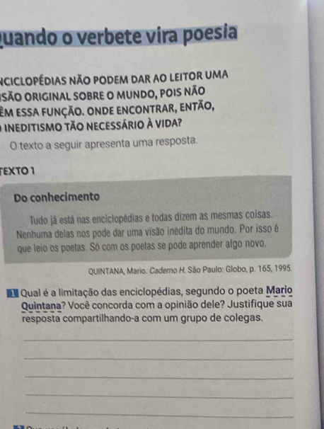 quando o verbete vira poesia 
nciclopédias não podem dar ao leitor uma 
Osão original sobre o mundo, pois não 
Em essa função. onde encontrar, então, 
O ineditismo tão necessário à vida? 
O texto a seguir apresenta uma resposta. 
EXTO 1 
Do conhecimento 
Tudo já está nas enciclopédias e todas dizem as mesmas coisas. 
Nenhuma delas nos pode dar uma visão inédita do mundo. Por isso é 
que leio os poetas. Só com os poetas se pode aprender algo novo. 
QUINTANA, Mario. Caderno H. São Paulo: Globo, p. 165, 1995. 
D Qual é a limitação das enciclopédias, segundo o poeta Mario 
Quintana? Você concorda com a opinião dele? Justifique sua 
resposta compartilhando-a com um grupo de colegas. 
_ 
_ 
_ 
_ 
_