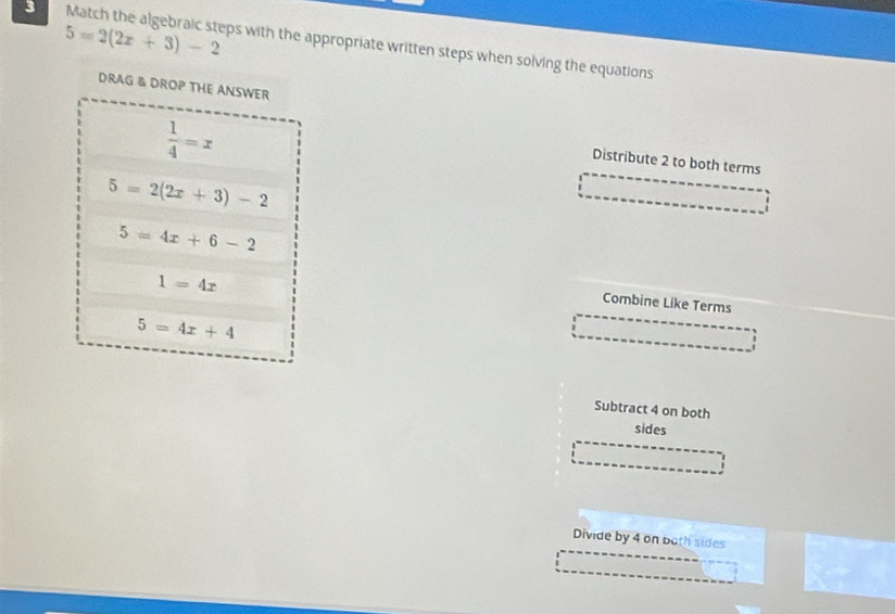 3 5=2(2x+3)-2 Match the algebraic steps with the appropriate written steps when solving the equations
DRAG & DROP THE ANSWER
 1/4 =x
Distribute 2 to both terms
5=2(2x+3)-2
5=4x+6-2
1=4x
Combine Like Terms
5=4x+4
Subtract 4 on both
sides
Divide by 4 on both sides