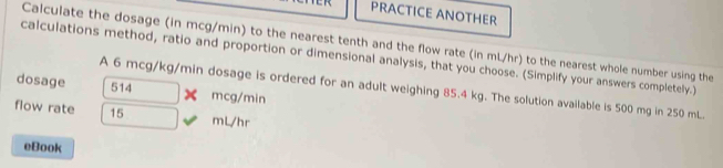 PRACTICE ANOTHER 
Calculate the dosage (in mcg/min) to the nearest tenth and the flow rate (in mL/hr) to the nearest whole number using the 
calculations method, ratio and proportion or dimensional analysis, that you choose. (Simplify your answers completely.) 
dosage 514 mcg/min
A 6 mcg/kg/min dosage is ordered for an adult weighing 85.4 kg. The solution available is 500 mg in 250 mL. 
flow rate 15 mL/hr
eBook