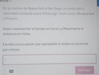 En su camino de Nueva York a San Diego, un avión voló a 
velocidad constante sobre Pittsburgh, Saint Louis, Albuquerque 
y Phoenix. 
Dejar α representar el tiempo en horas y d Representa la 
distancia en millas. 
Escribe una ecuación que represente la distancia recorrida 
por a horas. 
Entregar