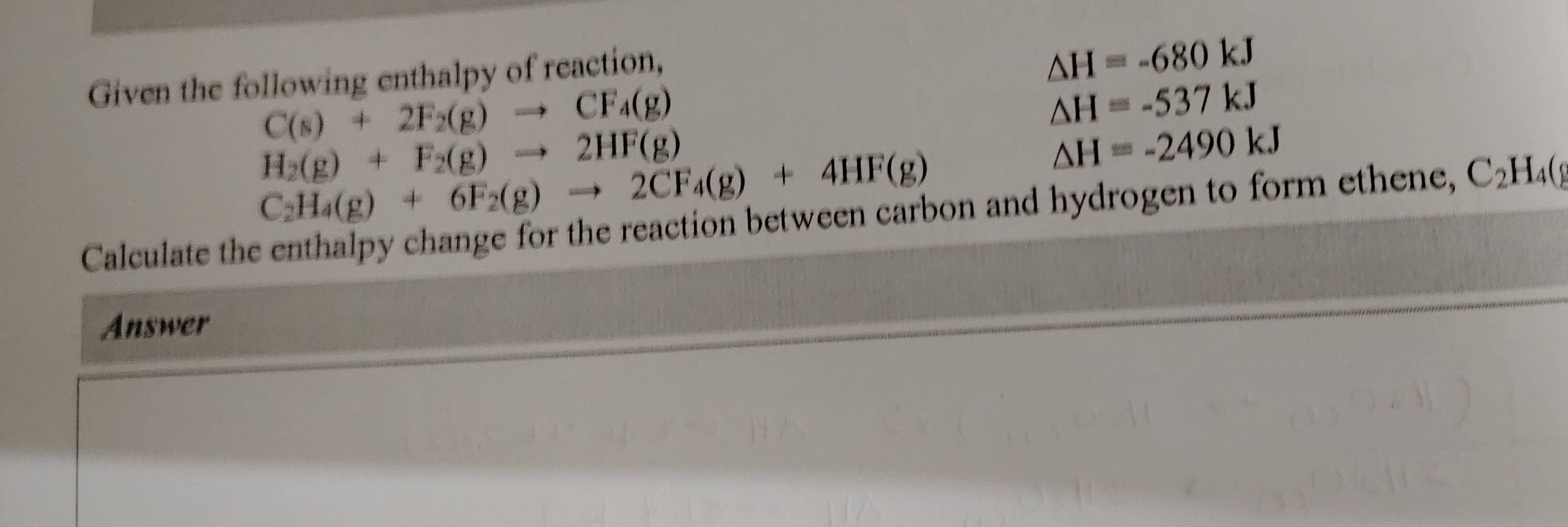 Given the following enthalpy of reaction,
△ H=-680kJ
C(s)+2F_2(g)to CF_4(g)
△ H=-537kJ
H_2(g)+F_2(g)to 2HF(g)
C_2H_4(g)+6F_2(g)to 2CF_4(g)+4HF(g)
△ H=-2490kJ
Calculate the enthalpy change for the reaction between carbon and hydrogen to form ethene, C_2H_4(g
Answer