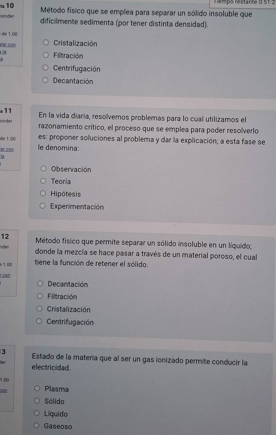 Tempo restante 0:51:2
ta 10 Método físico que se emplea para separar un sólido insoluble que
bonder difícilmente sedimenta (por tener distinta densidad).
de 1.00
lar con
Cristalización
à la
a
Filtración
Centrifugación
Decantación
a11 En la vida diaria, resolvemos problemas para lo cual utilizamos el
onder
razonamiento crítico, el proceso que se emplea para poder resolverlo
de 1.00 es: proponer soluciones al problema y dar la explicación; a esta fase se
ar con le denomina:
la
Observación
Teoría
Hipótesis
Experimentación
12 Método físico que permite separar un sólido insoluble en un líquido;
nder donde la mezcla se hace pasar a través de un material poroso, el cual
1.00 tiene la función de retener el sólido.
r con
Decantación
Filtración
Cristalización
Centrifugación
3 Estado de la materia que al ser un gas ionizado permite conducir la
der electricidad.
1.00
con
Plasma
Sólido
Líquido
Gaseoso