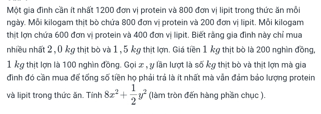 Một gia đình cần ít nhất 1200 đơn vị protein và 800 đơn vị lipit trong thức ăn mỗi 
ngày. Mỗi kilogam thịt bò chứa 800 đơn vị protein và 200 đơn vị lipit. Mỗi kilogam 
thịt lợn chứa 600 đơn vị protein và 400 đơn vị lipit. Biết rằng gia đình này chỉ mua 
nhiều nhất 2 , 0 kg thịt bò và 1 , 5 kg thịt lợn. Giá tiền 1 kg thịt bò là 200 nghìn đồng,
1 kg thịt lợn là 100 nghìn đồng. Gọi x , y lần lượt là số kg thịt bò và thịt lợn mà gia 
đình đó cần mua để tổng số tiền họ phải trả là ít nhất mà vẫn đảm bảo lượng protein 
và lipit trong thức ăn. Tính 8x^2+ 1/2 y^2 (làm tròn đến hàng phần chục ).