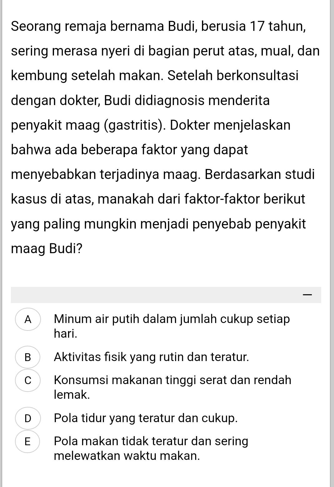 Seorang remaja bernama Budi, berusia 17 tahun,
sering merasa nyeri di bagian perut atas, mual, dan
kembung setelah makan. Setelah berkonsultasi
dengan dokter, Budi didiagnosis menderita
penyakit maag (gastritis). Dokter menjelaskan
bahwa ada beberapa faktor yang dapat
menyebabkan terjadinya maag. Berdasarkan studi
kasus di atas, manakah dari faktor-faktor berikut
yang paling mungkin menjadi penyebab penyakit
maag Budi?
A Minum air putih dalam jumlah cukup setiap
hari.
B Aktivitas fisik yang rutin dan teratur.
C Konsumsi makanan tinggi serat dan rendah
lemak.
D Pola tidur yang teratur dan cukup.
E Pola makan tidak teratur dan sering
melewatkan waktu makan.