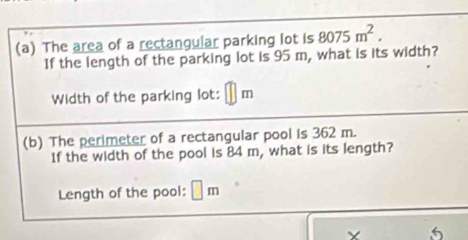 The area of a rectangular parking lot is 8075m^2. 
If the length of the parking lot is 95 m, what is its width? 
Width of the parking lot: □ n
(b) The perimeter of a rectangular pool is 362 m. 
If the width of the pool is 84 m, what is its length? 
Length of the pool: m
5