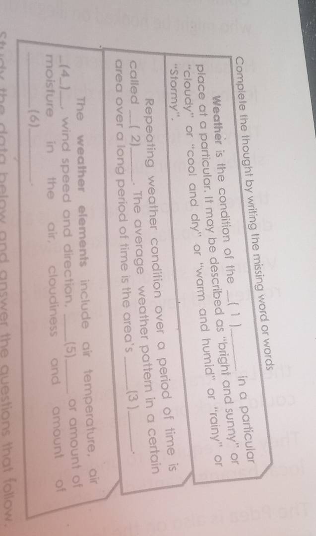 Complete the thought by writing the missing word or words 
Weather is the condition of the ( 1 ) in a particular 
place at a particular. It may be described as “bright and sunny” or 
“cloudy” or “cool and dry” or “warm and humid” or “rainy” or 
“Stormy”. 
Repeating weather condition over a period of time is 
called ( 2) . The average weather pattern in a certain 
area over a long period of time is the area's _(3 )_ . 
The weather elements include air temperature, air 
(4_) , wind speed and direction. _(5)_ or amount of 
moisfure in the air, cloudiness and amount of 
_(6)_ 
Study the data below and answer the questions that follow.