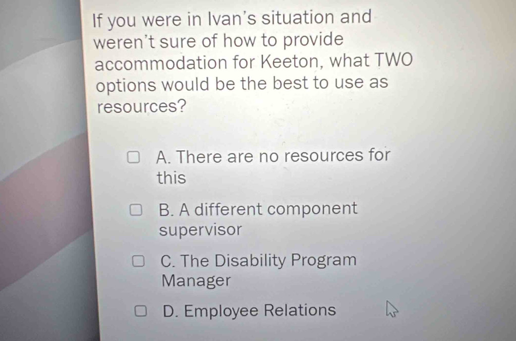 If you were in Ivan's situation and
weren't sure of how to provide
accommodation for Keeton, what TWO
options would be the best to use as
resources?
A. There are no resources for
this
B. A different component
supervisor
C. The Disability Program
Manager
D. Employee Relations