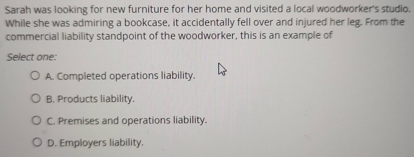 Sarah was looking for new furniture for her home and visited a local woodworker's studio.
While she was admiring a bookcase, it accidentally fell over and injured her leg. From the
commercial liability standpoint of the woodworker, this is an example of
Select one:
A. Completed operations liability.
B. Products liability.
C. Premises and operations liability.
D. Employers liability.